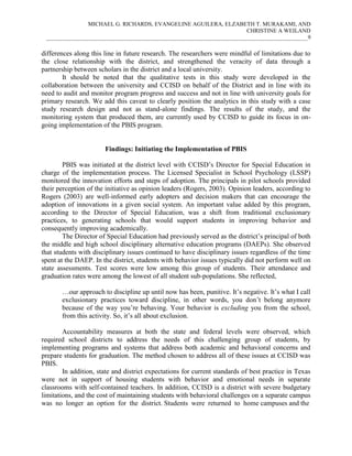 MICHAEL G. RICHARDS, EVANGELINE AGUILERA, ELZABETH T. MURAKAMI, AND
CHRISTINE A WEILAND
___________________________________________________________________________________________9

differences along this line in future research. The researchers were mindful of limitations due to
the close relationship with the district, and strengthened the veracity of data through a
partnership between scholars in the district and a local university.
It should be noted that the qualitative tests in this study were developed in the
collaboration between the university and CCISD on behalf of the District and in line with its
need to audit and monitor program progress and success and not in line with university goals for
primary research. We add this caveat to clearly position the analytics in this study with a case
study research design and not as stand-alone findings. The results of the study, and the
monitoring system that produced them, are currently used by CCISD to guide its focus in ongoing implementation of the PBIS program.

Findings: Initiating the Implementation of PBIS
PBIS was initiated at the district level with CCISD’s Director for Special Education in
charge of the implementation process. The Licensed Specialist in School Psychology (LSSP)
monitored the innovation efforts and steps of adoption. The principals in pilot schools provided
their perception of the initiative as opinion leaders (Rogers, 2003). Opinion leaders, according to
Rogers (2003) are well-informed early adopters and decision makers that can encourage the
adoption of innovations in a given social system. An important value added by this program,
according to the Director of Special Education, was a shift from traditional exclusionary
practices, to generating schools that would support students in improving behavior and
consequently improving academically.
The Director of Special Education had previously served as the district’s principal of both
the middle and high school disciplinary alternative education programs (DAEPs). She observed
that students with disciplinary issues continued to have disciplinary issues regardless of the time
spent at the DAEP. In the district, students with behavior issues typically did not perform well on
state assessments. Test scores were low among this group of students. Their attendance and
graduation rates were among the lowest of all student sub-populations. She reflected,
…our approach to discipline up until now has been, punitive. It’s negative. It’s what I call
exclusionary practices toward discipline, in other words, you don’t belong anymore
because of the way you’re behaving. Your behavior is excluding you from the school,
from this activity. So, it’s all about exclusion.
Accountability measures at both the state and federal levels were observed, which
required school districts to address the needs of this challenging group of students, by
implementing programs and systems that address both academic and behavioral concerns and
prepare students for graduation. The method chosen to address all of these issues at CCISD was
PBIS.
In addition, state and district expectations for current standards of best practice in Texas
were not in support of housing students with behavior and emotional needs in separate
classrooms with self-contained teachers. In addition, CCISD is a district with severe budgetary
limitations, and the cost of maintaining students with behavioral challenges on a separate campus
was no longer an option for the district. Students were returned to home campuses and the

 