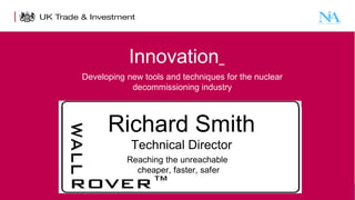 Innovation
Developing new tools and techniques for the nuclear
decommissioning industry

Richard Smith
Technical Director
Reaching the unreachable
cheaper, faster, safer
1

Presentation title - edit in the Master slide

 