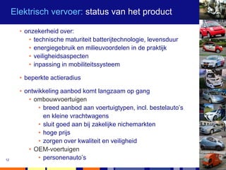 Elektrisch vervoer: status van het product

       • onzekerheid over:
          • technische maturiteit batterijtechnologie, levensduur
          • energiegebruik en milieuvoordelen in de praktijk
          • veiligheidsaspecten
          • inpassing in mobiliteitssysteem

       • beperkte actieradius

       • ontwikkeling aanbod komt langzaam op gang
          • ombouwvoertuigen
              • breed aanbod aan voertuigtypen, incl. bestelauto’s
                en kleine vrachtwagens
              • sluit goed aan bij zakelijke nichemarkten
              • hoge prijs
              • zorgen over kwaliteit en veiligheid
          • OEM-voertuigen
12            • personenauto’s
 