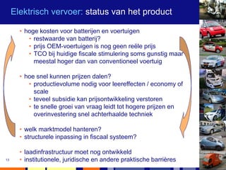 Elektrisch vervoer: status van het product

       • hoge kosten voor batterijen en voertuigen
          • restwaarde van batterij?
          • prijs OEM-voertuigen is nog geen reële prijs
          • TCO bij huidige fiscale stimulering soms gunstig maar
            meestal hoger dan van conventioneel voertuig

       • hoe snel kunnen prijzen dalen?
          • productievolume nodig voor leereffecten / economy of
            scale
          • teveel subsidie kan prijsontwikkeling verstoren
          • te snelle groei van vraag leidt tot hogere prijzen en
            overinvestering snel achterhaalde techniek

       • welk marktmodel hanteren?
       • structurele inpassing in fiscaal systeem?

       • laadinfrastructuur moet nog ontwikkeld
13     • institutionele, juridische en andere praktische barrières
 
