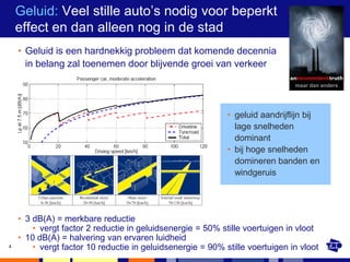 Geluid: Veel stille auto’s nodig voor beperkt
    effect en dan alleen nog in de stad
    • Geluid is een hardnekkig probleem dat komende decennia
      in belang zal toenemen door blijvende groei van verkeer

                                                                              maar dan anders




                                                            • geluid aandrijflijn bij
                                                              lage snelheden
                                                              dominant
                                                            • bij hoge snelheden
                                                              domineren banden en
                                                              windgeruis




    • 3 dB(A) = merkbare reductie
        • vergt factor 2 reductie in geluidsenergie = 50% stille voertuigen in vloot
    • 10 dB(A) = halvering van ervaren luidheid
4       • vergt factor 10 reductie in geluidsenergie = 90% stille voertuigen in vloot
 