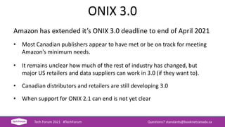 ONIX 3.0
Amazon has extended it’s ONIX 3.0 deadline to end of April 2021
• Most Canadian publishers appear to have met or be on track for meeting
Amazon’s minimum needs.
• It remains unclear how much of the rest of industry has changed, but
major US retailers and data suppliers can work in 3.0 (if they want to).
• Canadian distributors and retailers are still developing 3.0
• When support for ONIX 2.1 can end is not yet clear
Tech Forum 2021 #TechForum Questions? standards@booknetcanada.ca
 