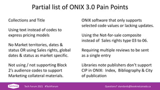Partial list of ONIX 3.0 Pain Points
Collections and Title
Using text instead of codes to
express pricing models
No Market territories, dates &
status OR using Sales rights, global
dates & status as market specific.
Not using / not supporting Block
2’s audience codes to support
Marketing collateral materials.
Tech Forum 2021 #TechForum Questions? standards@booknetcanada.ca
ONIX software that only supports
selected code values or lacking updates.
Using the Not-for-sale composite
instead of Sales rights type 03 to 06.
Requiring multiple reviews to be sent
as a single entry
Libraries note publishers don’t support
CIP in ONIX: Index, Bibliography & City
of publication
 