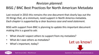 Revision planned:
BISG / BNC Best Practices for North American Metadata
Last revised in 2015 this remains the one document that clearly lays out the
35 things that, at a minimum, need support in North America metadata.
Each chapter is supported by a clear business case and need statement.
BISG with support from BNC is planning to update this important document
making this is a good to ask:
• What should I expect others to support from my metadata?
• What do I owe others as metadata?
• What’s important, today?
Tech Forum 2021 #TechForum Questions? standards@booknetcanada.ca
Let us know!
 