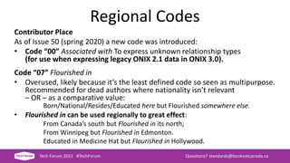 Regional Codes
Contributor Place
As of Issue 50 (spring 2020) a new code was introduced:
• Code “00” Associated with To express unknown relationship types
(for use when expressing legacy ONIX 2.1 data in ONIX 3.0).
Code “07” Flourished in
• Overused, likely because it’s the least defined code so seen as multipurpose.
Recommended for dead authors where nationality isn’t relevant
– OR – as a comparative value:
Born/National/Resides/Educated here but Flourished somewhere else.
• Flourished in can be used regionally to great effect:
From Canada’s south but Flourished in its north;
From Winnipeg but Flourished in Edmonton.
Educated in Medicine Hat but Flourished in Hollywood.
Tech Forum 2021 #TechForum Questions? standards@booknetcanada.ca
 