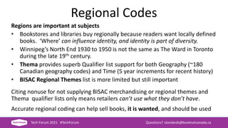 Regional Codes
Regions are important at subjects
• Bookstores and libraries buy regionally because readers want locally defined
books. ‘Where’ can influence identity, and identity is part of diversity.
• Winnipeg’s North End 1930 to 1950 is not the same as The Ward in Toronto
during the late 19th century.
• Thema provides superb Qualifier list support for both Geography (~180
Canadian geography codes) and Time (5 year increments for recent history)
• BISAC Regional Themes list is more limited but still important
Citing nonuse for not supplying BISAC merchandising or regional themes and
Thema qualifier lists only means retailers can’t use what they don’t have.
Accurate regional coding can help sell books, it is wanted, and should be used
Tech Forum 2021 #TechForum Questions? standards@booknetcanada.ca
 