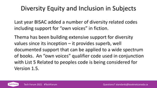 Diversity Equity and Inclusion in Subjects
Last year BISAC added a number of diversity related codes
including support for “own voices” in fiction.
Thema has been building extensive support for diversity
values since its inception – it provides superb, well
documented support that can be applied to a wide spectrum
of books. An “own voices” qualifier code used in conjunction
with List 5 Related to peoples code is being considered for
Version 1.5.
Tech Forum 2021 #TechForum Questions? standards@booknetcanada.ca
 