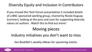 Diversity Equity and Inclusion in Contributors
If you missed this Tech Forum presentation it included details
of a BNC sponsored working group, chaired by Nicole Duguay
(Lorimer), looking at the pros and cons for supporting diversity
values on authors. Watch this to find out more!
Moving pieces
Industry initiatives you don’t want to miss
See BookNet’s weekly eNews for upcoming events.
Tech Forum 2021 #TechForum Questions? standards@booknetcanada.ca
 
