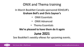 ONIX and Thema training
In March BookNet Canada sponsored EDItEUR’s
Graham Bell’s and Chris Saynor’s
• ONIX Essentials
• ONIX Advanced
• Thema Essentials
We’re pleased to have them do it again
June 2021
See BookNet’s weekly eNews for upcoming events.
Tech Forum 2021 #TechForum Questions? standards@booknetcanada.ca
 