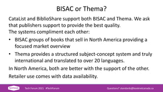 BISAC or Thema?
CataList and BiblioShare support both BISAC and Thema. We ask
that publishers support to provide the best quality.
The systems compliment each other:
• BISAC groups of books that sell in North America providing a
focused market overview
• Thema provides a structured subject-concept system and truly
international and translated to over 20 languages.
In North America, both are better with the support of the other.
Retailer use comes with data availability.
Tech Forum 2021 #TechForum Questions? standards@booknetcanada.ca
 