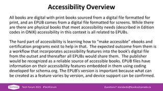 Accessibility Overview
All books are digital with print books sourced from a digital file formatted for
print, and an EPUB comes from a digital file formatted for screens. While there
are there are physical books that meet accessibility needs (described in Edition
codes in ONIX) accessibility in this context is all related to EPUBs.
The hard part of accessibility is learning how to “make accessible” ebooks and
certification programs exist to help in that. The expected outcome from them is
a workflow that incorporates accessibility features into the book’s digital file
from the outset and thereafter all EPUBs would share them. The publisher
would be recognized as a reliable source of accessible books. EPUB files have
information on their accessibility features embedded in them using coding
developed for schema.org. The EPUB’s version is important because what can
be created as a feature varies by version, and device support can be confirmed.
Tech Forum 2021 #TechForum Questions? standards@booknetcanada.ca
 