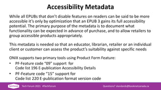 Accessibility Metadata
While all EPUBs that don’t disable features on readers can be said to be more
accessible it’s only by optimization that an EPUB 3 gains its full accessibility
potential. The primary purpose of the metadata is to document what
functionality can be expected in advance of purchase, and to allow retailers to
group accessible products appropriately.
This metadata is needed so that an educator, librarian, retailer or an individual
client or customer can assess the product’s suitability against specific needs
ONIX supports two primary tools using Product Form Feature:
• PF-Feature code “09” support for
Code list 196 E-publication Accessibility Details
• PF-Feature code “15” support for
Code list 220 E-publication format version code
Tech Forum 2021 #TechForum Questions? standards@booknetcanada.ca
 