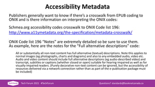 Accessibility Metadata
Publishers generally want to know if there’s a crosswalk from EPUB coding to
ONIX and is there information on interpreting the ONIX codes:
Schmea.org accessibility codes crosswalk to ONIX Code list 196:
http://www.a11ymetadata.org/the-specification/metadata-crosswalk/
ONIX Code list 196 “Notes” are extremely detailed so be sure to use them.
As example, here are the notes for the “Full alternative descriptions” code:
All or substantially all non-text content has full alternative (textual) descriptions. Note this applies to
normal images (eg photographs, charts and diagrams) and also to any embedded audio, video etc.
Audio and video content should include full alternative descriptions (eg audio-described video) and
transcript, subtitles or captions (whether closed or open) suitable for hearing-impaired as well as for
visually-impaired readers. (Purely decorative non-text content can be ignored, but the accessibility of
resources delivered via a network connection rather than as part of the e-publication package must
be included)
Tech Forum 2021 #TechForum Questions? standards@booknetcanada.ca
 