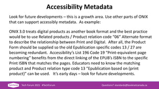 Accessibility Metadata
Look for future developments – this is a growth area. Use other parts of ONIX
that can support accessibly metadata. As example:
ONIX 3.0 treats digital products as another book format and the best practice
would be to use Related products / Product relation code “06” Alternate format
to describe the relationship between Print and Digital. After all, the Product
Form should be supplied so the old Epublication specific codes 13 / 27 are
becoming redundant. Accessibility’s List 196 Code 19 “Print-equivalent page
numbering” benefits from the direct linking of the EPUB’s ISBN to the specific
Print ISBN that matches the pages. Educators need to know the matching
product and Product relation type code 13 “Epublication based on (print
product)” can be used. It’s early days – look for future developments.
Tech Forum 2021 #TechForum Questions? standards@booknetcanada.ca
 