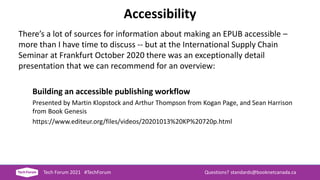 Accessibility
There’s a lot of sources for information about making an EPUB accessible –
more than I have time to discuss -- but at the International Supply Chain
Seminar at Frankfurt October 2020 there was an exceptionally detail
presentation that we can recommend for an overview:
Building an accessible publishing workflow
Presented by Martin Klopstock and Arthur Thompson from Kogan Page, and Sean Harrison
from Book Genesis
https://www.editeur.org/files/videos/20201013%20KP%20720p.html
Tech Forum 2021 #TechForum Questions? standards@booknetcanada.ca
 