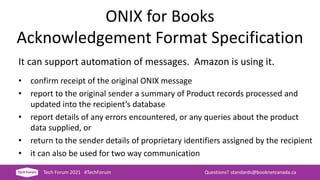 ONIX for Books
Acknowledgement Format Specification
It can support automation of messages. Amazon is using it.
• confirm receipt of the original ONIX message
• report to the original sender a summary of Product records processed and
updated into the recipient’s database
• report details of any errors encountered, or any queries about the product
data supplied, or
• return to the sender details of proprietary identifiers assigned by the recipient
• it can also be used for two way communication
Tech Forum 2021 #TechForum Questions? standards@booknetcanada.ca
 