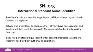 ISNI.org
International Standard Name Identifier
BookNet Canada is a member organization. BTLF, our sister organization in
Quebec, is a registrar.
Between 50 and 70% of Canadian authors already have one assigned, and
most established publishers as well. They are available by simply looking
them up.
ISNI are a persistent unique identifier for content producers suitable and
recommended for both authors and publishers.
Tech Forum 2021 #TechForum Questions? standards@booknetcanada.ca
 