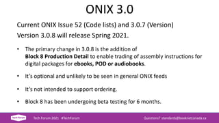 ONIX 3.0
Current ONIX Issue 52 (Code lists) and 3.0.7 (Version)
Version 3.0.8 will release Spring 2021.
• The primary change in 3.0.8 is the addition of
Block 8 Production Detail to enable trading of assembly instructions for
digital packages for ebooks, POD or audiobooks.
• It’s optional and unlikely to be seen in general ONIX feeds
• It’s not intended to support ordering.
• Block 8 has been undergoing beta testing for 6 months.
Tech Forum 2021 #TechForum Questions? standards@booknetcanada.ca
 