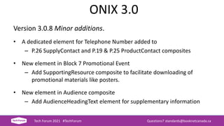 ONIX 3.0
Version 3.0.8 Minor additions.
• A dedicated element for Telephone Number added to
– P.26 SupplyContact and P.19 & P.25 ProductContact composites
• New element in Block 7 Promotional Event
– Add SupportingResource composite to facilitate downloading of
promotional materials like posters.
• New element in Audience composite
– Add AudienceHeadingText element for supplementary information
Tech Forum 2021 #TechForum Questions? standards@booknetcanada.ca
 
