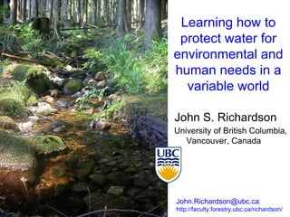 Learning how to protect water for environmental and human needs in a variable world John S. Richardson University of British Columbia, Vancouver, Canada  John.Richardson@ubc.ca  http://faculty.forestry.ubc.ca/richardson/ 