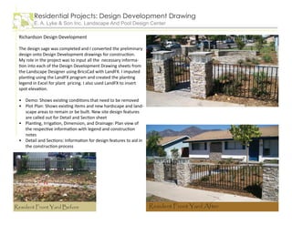 Richardson Design Development
The design sage was completed and I converted the preliminary
design onto Design Development drawings for construction.
My role in the project was to input all the necessary informa-
tion into each of the Design Development Drawing sheets from
the Landscape Designer using BricsCad with LandFX. I imputed
planting using the LandFX program and created the planting
legend in Excel for plant pricing. I also used LandFX to insert
spot elevation.
Demo: Shows existing conditions that need to be removed
Plot Plan: Shows existing items and new hardscape and land-
scape areas to remain or be built. New site design features
are called out for Detail and Section sheet
Planting, Irrigation, Dimension, and Drainage: Plan view of
the respective information with legend and construction
notes
Detail and Sections: Information for design features to aid in
the construction process
•
•
•
•
Residential Projects: Design Development Drawing
E. A. Lyke & Son Inc. Landscape And Pool Design Center
Resident Front Yard Before Resident Front Yard After
 