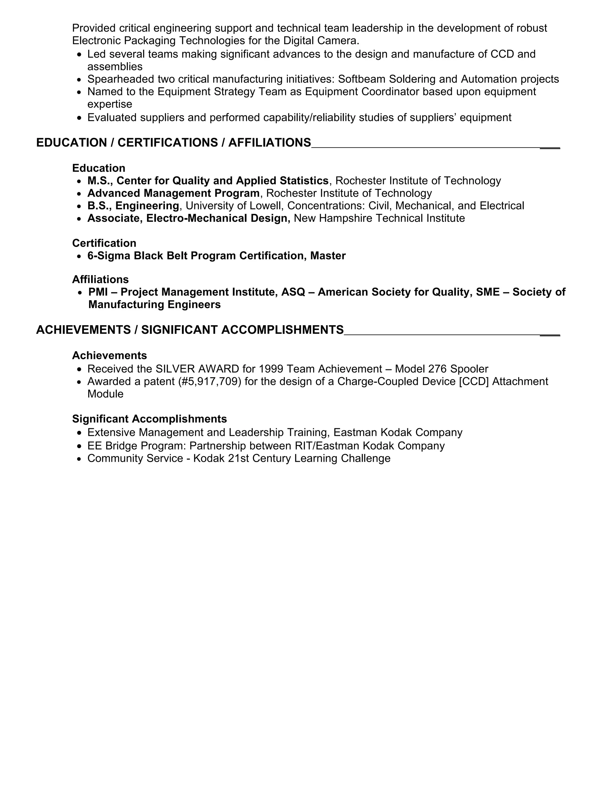 Provided critical engineering support and technical team leadership in the development of robust
      Electronic Packaging Technologies for the Digital Camera.
       • Led several teams making significant advances to the design and manufacture of CCD and
         assemblies
       • Spearheaded two critical manufacturing initiatives: Softbeam Soldering and Automation projects
       • Named to the Equipment Strategy Team as Equipment Coordinator based upon equipment
         expertise
       • Evaluated suppliers and performed capability/reliability studies of suppliers’ equipment

EDUCATION / CERTIFICATIONS / AFFILIATIONS                                                             ___

      Education
       • M.S., Center for Quality and Applied Statistics, Rochester Institute of Technology
       • Advanced Management Program, Rochester Institute of Technology
       • B.S., Engineering, University of Lowell, Concentrations: Civil, Mechanical, and Electrical
       • Associate, Electro-Mechanical Design, New Hampshire Technical Institute

      Certification
       • 6-Sigma Black Belt Program Certification, Master

      Affiliations
       • PMI – Project Management Institute, ASQ – American Society for Quality, SME – Society of
         Manufacturing Engineers

ACHIEVEMENTS / SIGNIFICANT ACCOMPLISHMENTS                                                            ___

      Achievements
       • Received the SILVER AWARD for 1999 Team Achievement – Model 276 Spooler
       • Awarded a patent (#5,917,709) for the design of a Charge-Coupled Device [CCD] Attachment
         Module

      Significant Accomplishments
       • Extensive Management and Leadership Training, Eastman Kodak Company
       • EE Bridge Program: Partnership between RIT/Eastman Kodak Company
       • Community Service - Kodak 21st Century Learning Challenge


Program Manager, Project Manager, Continuous Improvement Manager, Manufacturing Manager, Engineer
Manager, Quality, Lean 6-Sigma Black Belt, Quality
 
