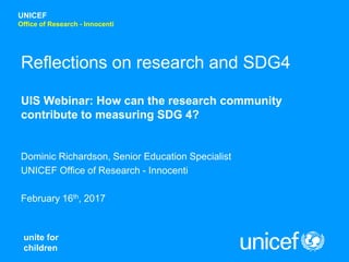 unite for
children
UNICEF
Office of Research - Innocenti
Reflections on research and SDG4
UIS Webinar: How can the research community
contribute to measuring SDG 4?
Dominic Richardson, Senior Education Specialist
UNICEF Office of Research - Innocenti
February 16th, 2017
 