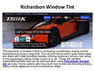 Richardson Window Tint 
The popularity of window tinting is increasing considerably among vehicle 
entrepreneurs since a long time. The car and homes looks quite fashionable 
and sleek with tinted windows besides offering necessary privacy and safety 
to the passengers sitting inside a room or a car. These are certainly 
unbeatable benefits that can be attained when using Richardson window 
tint services. Home owners who have built new homes are ensuring privacy, 
safety, trendy appearance and convenience stage. 
 