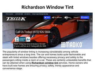 Richardson Window Tint 
The popularity of window tinting is increasing considerably among vehicle 
entrepreneurs since a long time. The car and homes looks quite fashionable and 
sleek with tinted windows besides offering necessary privacy and safety to the 
passengers sitting inside a room or a car. These are certainly unbeatable benefits that 
can be attained when using Richardson window tint services. Home owners who 
have built new homes are ensuring privacy, safety, trendy appearance and 
convenience stage. 
 
