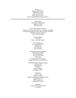 Resume of
Richard Allen Fluharty
208 Murray Avenue
Fairmont, WV 26554
Phone: (407) 307-9795
Email: richardallenfluharty@hotmail.com
Borden Dairy
3634 South Vineland Road
Orlando, FL 32811
(407)-849-6202
1989-1996 and 2001 to Present
Supervisor of routes, sales, delivery, work orders, inventory,
Loading and unloading of trucks. Check on DOT and MVRS.
Substitute for absent employees
Class A CDL License
Sysco Distributors
1997-2001
Buyer, trainer and selector
T.G. Lee Dairy Inc.
315 North Bumby Ave.
Orlando, FL
(407)-894-4941
Route Salesman
Marion Broadcasting Corporation
Radio Station WMMN
307 Washington St.
Fairmont, WV 26554
1987-1989
Account Executive Salesman
Selling advertising to area businesses.
Little Debbie Mckee Baking Company
P.O. Box 750
Collegedale, TN
1986-1987
Route Salesman
Distributor in WV.
Education:
1/1986-3/1986
150 hours in classes
North Central Regional Education Service
Agency RESA VII
1000 Virginia Ave.
Fairmont, WV 26554
Graduated:
Fairmont Senior High School
Loop Park
 