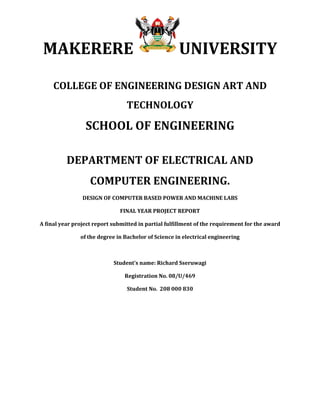 MAKERERE UNIVERSITY
COLLEGE OF ENGINEERING DESIGN ART AND
TECHNOLOGY
SCHOOL OF ENGINEERING
DEPARTMENT OF ELECTRICAL AND
COMPUTER ENGINEERING.
DESIGN OF COMPUTER BASED POWER AND MACHINE LABS
FINAL YEAR PROJECT REPORT
A final year project report submitted in partial fulfillment of the requirement for the award
of the degree in Bachelor of Science in electrical engineering
Student’s name: Richard Sseruwagi
Registration No. 08/U/469
Student No. 208 000 830
 