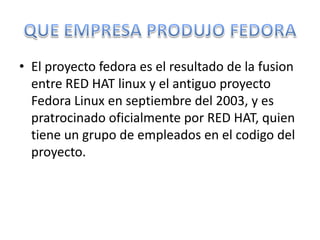 • El proyecto fedora es el resultado de la fusion
  entre RED HAT linux y el antiguo proyecto
  Fedora Linux en septiembre del 2003, y es
  pratrocinado oficialmente por RED HAT, quien
  tiene un grupo de empleados en el codigo del
  proyecto.
 