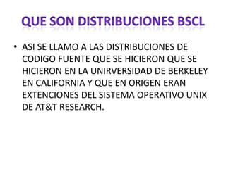 • ASI SE LLAMO A LAS DISTRIBUCIONES DE
  CODIGO FUENTE QUE SE HICIERON QUE SE
  HICIERON EN LA UNIRVERSIDAD DE BERKELEY
  EN CALIFORNIA Y QUE EN ORIGEN ERAN
  EXTENCIONES DEL SISTEMA OPERATIVO UNIX
  DE AT&T RESEARCH.
 