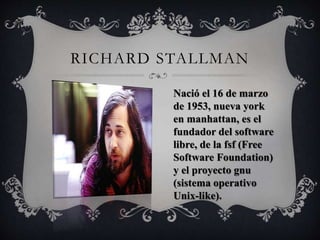 RICHARD STALLMAN 
Nació el 16 de marzo 
de 1953, nueva york 
en manhattan, es el 
fundador del software 
libre, de la fsf (Free 
Software Foundation) 
y el proyecto gnu 
(sistema operativo 
Unix-like). 
 