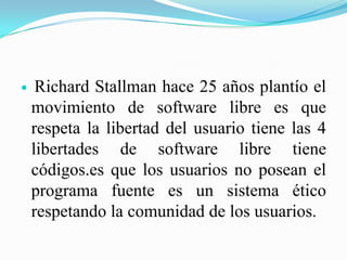     Richard Stallman hace 25 años plantío el
    movimiento de software libre es que
    respeta la libertad del usuario tiene las 4
    libertades de software libre tiene
    códigos.es que los usuarios no posean el
    programa fuente es un sistema ético
    respetando la comunidad de los usuarios.
 