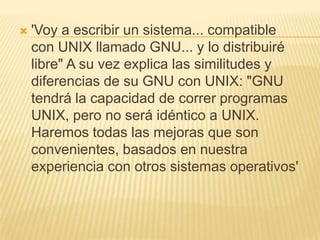    'Voy a escribir un sistema... compatible
    con UNIX llamado GNU... y lo distribuiré
    libre" A su vez explica las similitudes y
    diferencias de su GNU con UNIX: "GNU
    tendrá la capacidad de correr programas
    UNIX, pero no será idéntico a UNIX.
    Haremos todas las mejoras que son
    convenientes, basados en nuestra
    experiencia con otros sistemas operativos'
 