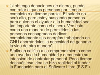  'si obtengo donaciones de dinero, puedo
  contratar algunas personas por tiempo
  completo o a tiempo parcial. El salario no
  será alto, pero estoy buscando personas
  para quienes el ayudar a la humanidad sea
  tan importante como el dinero. Veo esto
  como una manera de permitirles a las
  personas consagradas dedicar
  completamente sus energías trabajando en
  GNU ahorrándoles la necesidad de ganarse
  la vida de otra manera'.
 Stallman califica a su emprendimiento como
  una ayuda a la humanidad y demuestra su
  intensión de contratar personal. Poco tiempo
  después esa idea se hizo realidad al fundar
  la Fundación para el Software Libre (F.S.F.).
 