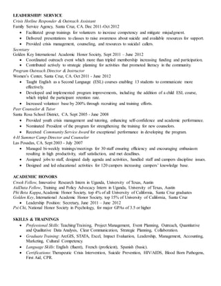 LEADERSHIP/ SERVICE
Crisis Hotline Responder & Outreach Assistant
Family Service Agency, Santa Cruz, CA. Dec 2011-Oct 2012
 Facilitated group trainings for volunteers to increase competency and mitigate misjudgment.
 Delivered presentations to classes to raise awareness about suicide and available resources for support.
 Provided crisis management, counseling, and resources to suicidal callers.
Secretary
Golden Key International Academic Honor Society, Sept 2011 – June 2012
 Coordinated outreach event which more than tripled membership increasing funding and participation.
 Contributed actively to strategic planning for activities that promoted literacy in the community.
Program Outreach Director & Instructor
Women’s Center, Santa Cruz, CA. Oct 2011 - June 2012
 Taught English as a Second Language (ESL) courses enabling 13 students to communicate more
effectively.
 Developed and implemented program improvements, including the addition of a child ESL course,
which tripled the participant retention rate.
 Increased volunteer base by 200% through recruiting and training efforts.
Peer Counselor & Tutor
Santa Rosa School District, CA. Sept 2005 - June 2008
 Provided youth crisis management and tutoring, enhancing self-confidence and academic performance.
 Nominated President of the program for strengthening the training for new counselors.
 Received Community Service Award for exceptional performance in developing the program.
4-H Summer Camp Director and Counselor
Las Posadas, CA. Sept 2003 - July 2007
 Managed bi-weekly trainings/meetings for 30 staff ensuring efficiency and encouraging enthusiasm
resulting in high productivity, staff satisfaction, and met deadlines.
 Assigned jobs to staff, designed daily agenda and activities, handled staff and campers discipline issues.
 Designed and led educational activities for 120 campers increasing campers’ knowledge base.
ACADEMIC HONORS
Crook Fellow, Innovative Research Intern in Uganda, University of Texas, Austin
AidData Fellow, Training and Policy Advocacy Intern in Uganda, University of Texas, Austin
Phi Beta Kappa,Academic Honor Society, top 4% of all University of California, Santa Cruz graduates
Golden Key, International Academic Honor Society, top 15% of University of California, Santa Cruz
 Leadership Position: Secretary, June 2011 – June 2012
Psi Chi, National Honor Society in Psychology, for major GPAs of 3.5 or higher
SKILLS & TRAININGS
 Professional Skills: Teaching/Training, Project Management, Event Planning, Outreach, Quantitative
and Qualitative Data Analysis, Clear Communication, Strategic Planning, Collaboration.
 Graduate Training: ArcGIS, STATA, Excel, Impact Evaluation, Leadership, Management, Accounting,
Marketing, Cultural Competency.
 Language Skills: English (fluent), French (proficient), Spanish (basic).
 Certifications: Therapeutic Crisis Intervention, Suicide Prevention, HIV/AIDS, Blood Born Pathogens,
First Aid, CPR.
 