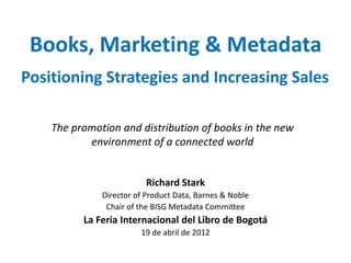 Books, Marketing & Metadata
Positioning Strategies and Increasing Sales

    The promotion and distribution of books in the new
           environment of a connected world


                         Richard Stark
              Director of Product Data, Barnes & Noble
               Chair of the BISG Metadata Committee
          La Feria Internacional del Libro de Bogotá
                        19 de abril de 2012
 