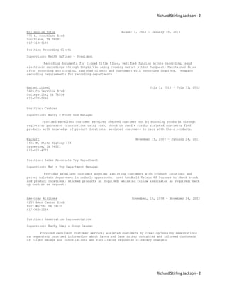 RichardStirlingJackson - 2
RichardStirlingJackson - 2
Millennium Title August 1, 2012 – January 15, 2016
771 E. Southlake Blvd
Southlake, TX 76092
817-310-0136
Position Recording Clerk:
Supervisor: Keith Haftner - President
Recording documents for closed title files, verified funding before recording, send
electronic recordings through Simplifile using closing market within RamQuest; Maintained files
after recording and closing, assisted clients and customers with recording inquires. Prepare
recording requirements for recording departments.
Market Street July 1, 2011 – July 31, 2012
5605 Colleyville Blvd
Colleyville, TX 76034
817-577-5030
Position: Cashier
Supervisor: Barry - Front End Manager
Provided excellent customer service; checked customer out by scanning products through
registers; processed transactions using cash, check or credit cards; assisted customers find
products with knowledge of product locations; assisted customers to cars with their products;
Walmart November 15, 2007 – January 24, 2011
1601 W. State Highway 114
Grapevine, TX 76051
817-421-4770
Position: Sales Associate Toy Department
Supervisor: Kat - Toy Department Manager
Provided excellent customer service; assisting customers with product locations and
price; maintain department in orderly appearance; used handheld Telxon RF Scanner to check stock
and product locations; stocked products as required; assisted fellow associates as required; back
up cashier as request;
American Airlines November, 18, 1998 – November 14, 2003
4255 Amon Carter Blvd
Fort Worth, TX 76155
817-963-1234
Position: Reservation Representative
Supervisor: Kathy Grey - Group Leader
Provided excellent customer service; assisted customers by creating/booking reservations
as requested; provided information about fares and fare rules; contacted and informed customers
of flight delays and cancellations and facilitated requested itinerary changes;
 