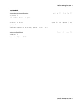 RichardStirlingJackson - 3
RichardStirlingJackson - 3
Education:
University of Texas Arlington April 3, 2005 – April 30, 2007
Arlington, TX
Post Graduate Studies – on going
University of Dallas August 31, 1992 – August 1, 1997
Irving, TX
Graduated - Bachelor of Arts (B.A.) Degree – History - 1997
Grapevine High School August 1989 – June 1992
Grapevine, TX
Graduate – Diploma - 1992
 