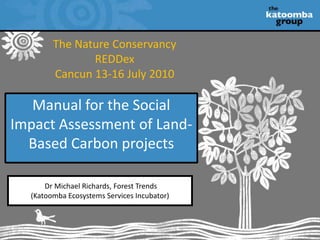 The Nature Conservancy REDDex Cancun 13-16 July 2010 Manual for the Social Impact Assessment of Land- Based Carbon projects  Dr Michael Richards, Forest Trends  (Katoomba Ecosystems Services Incubator) 