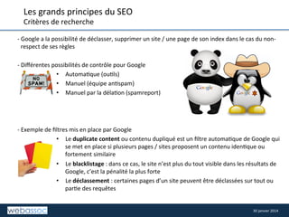 Les	
  grands	
  principes	
  du	
  SEO	
  
Critères	
  de	
  recherche	
  

	
  	
   -­‐	
  G	
  oogle	
  a	
  la	
  possibilité	
  de	
  déclasser,	
  supprimer	
  un	
  site	
  /	
  une	
  page	
  de	
  son	
  index	
  dans	
  le	
  cas	
  du	
  non-­‐
	
  
respect	
  de	
  ses	
  règles	
  

	
  

	
  
-­‐	
  Diﬀérentes	
  possibilités	
  de	
  contrôle	
  pour	
  Google	
  
•  Automa8que	
  (ou8ls)	
  
•  Manuel	
  (équipe	
  an8spam)	
  
•  Manuel	
  par	
  la	
  déla8on	
  (spamreport)	
  

-­‐	
  Exemple	
  de	
  ﬁltres	
  mis	
  en	
  place	
  par	
  Google	
  
•  Le	
  duplicate	
  content	
  ou	
  contenu	
  dupliqué	
  est	
  un	
  ﬁltre	
  automa8que	
  de	
  Google	
  qui	
  
se	
  met	
  en	
  place	
  si	
  plusieurs	
  pages	
  /	
  sites	
  proposent	
  un	
  contenu	
  iden8que	
  ou	
  
fortement	
  similaire	
  
•  Le	
  blacklistage	
  :	
  dans	
  ce	
  cas,	
  le	
  site	
  n’est	
  plus	
  du	
  tout	
  visible	
  dans	
  les	
  résultats	
  de	
  
Google,	
  c’est	
  la	
  pénalité	
  la	
  plus	
  forte	
  
•  Le	
  déclassement	
  :	
  certaines	
  pages	
  d’un	
  site	
  peuvent	
  être	
  déclassées	
  sur	
  tout	
  ou	
  
par8e	
  des	
  requêtes	
  

30	
  janvier	
  2014	
  

 