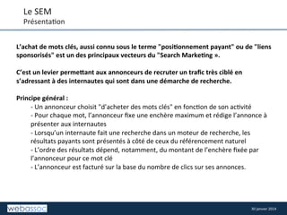 Le	
  SEM	
  

Présenta8on	
  
L’achat	
  de	
  mots	
  clés,	
  aussi	
  connu	
  sous	
  le	
  terme	
  "posi,onnement	
  payant"	
  ou	
  de	
  "liens	
  
sponsorisés"	
  est	
  un	
  des	
  principaux	
  vecteurs	
  du	
  "Search	
  Marke,ng	
  ».	
  
	
  
C’est	
  un	
  levier	
  permeIant	
  aux	
  annonceurs	
  de	
  recruter	
  un	
  traﬁc	
  très	
  ciblé	
  en	
  
s’adressant	
  à	
  des	
  internautes	
  qui	
  sont	
  dans	
  une	
  démarche	
  de	
  recherche.	
  
	
  
Principe	
  général	
  :	
  	
  
-­‐	
  Un	
  annonceur	
  choisit	
  "d’acheter	
  des	
  mots	
  clés"	
  en	
  fonc8on	
  de	
  son	
  ac8vité	
  
-­‐	
  Pour	
  chaque	
  mot,	
  l’annonceur	
  ﬁxe	
  une	
  enchère	
  maximum	
  et	
  rédige	
  l’annonce	
  à	
  
présenter	
  aux	
  internautes	
  
-­‐	
  Lorsqu’un	
  internaute	
  fait	
  une	
  recherche	
  dans	
  un	
  moteur	
  de	
  recherche,	
  les	
  
résultats	
  payants	
  sont	
  présentés	
  à	
  côté	
  de	
  ceux	
  du	
  référencement	
  naturel	
  
-­‐	
  L’ordre	
  des	
  résultats	
  dépend,	
  notamment,	
  du	
  montant	
  de	
  l’enchère	
  ﬁxée	
  par	
  
l’annonceur	
  pour	
  ce	
  mot	
  clé	
  
-­‐	
  L’annonceur	
  est	
  facturé	
  sur	
  la	
  base	
  du	
  nombre	
  de	
  clics	
  sur	
  ses	
  annonces.	
  
	
  
	
  

30	
  janvier	
  2014	
  

 