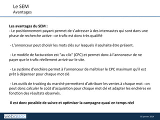 Le	
  SEM	
  

Avantages	
  
Les	
  avantages	
  du	
  SEM	
  :	
  	
  
-­‐	
  Le	
  posi8onnement	
  payant	
  permet	
  de	
  s’adresser	
  à	
  des	
  internautes	
  qui	
  sont	
  dans	
  une	
  
phase	
  de	
  recherche	
  ac8ve	
  :	
  ce	
  traﬁc	
  est	
  donc	
  très	
  qualiﬁé	
  
	
  
	
  -­‐	
  L’annonceur	
  peut	
  choisir	
  les	
  mots	
  clés	
  sur	
  lesquels	
  il	
  souhaite	
  être	
  présent.	
  
	
  
	
  -­‐	
  Le	
  modèle	
  de	
  factura8on	
  est	
  "au	
  clic"	
  (CPC)	
  et	
  permet	
  donc	
  à	
  l’annonceur	
  de	
  ne	
  
payer	
  que	
  le	
  traﬁc	
  réellement	
  arrivé	
  sur	
  le	
  site.	
  
	
  
	
  -­‐	
  Le	
  système	
  d’enchère	
  permet	
  à	
  l’annonceur	
  de	
  maîtriser	
  le	
  CPC	
  maximum	
  qu’il	
  est	
  
prêt	
  à	
  dépenser	
  pour	
  chaque	
  mot	
  clé	
  
	
  
	
  -­‐	
  Les	
  ou8ls	
  de	
  tracking	
  du	
  marché	
  perme/ent	
  d’a/ribuer	
  les	
  ventes	
  à	
  chaque	
  mot	
  :	
  on	
  
peut	
  donc	
  calculer	
  le	
  coût	
  d’acquisi8on	
  pour	
  chaque	
  mot	
  clé	
  et	
  adapter	
  les	
  enchères	
  en	
  
fonc8on	
  des	
  résultats	
  observés.	
  
	
  
	
  Il	
  est	
  donc	
  possible	
  de	
  suivre	
  et	
  op,miser	
  la	
  campagne	
  quasi	
  en	
  temps	
  réel	
  

30	
  janvier	
  2014	
  

 