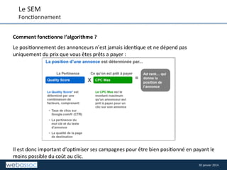 Le	
  SEM	
  

Fonc8onnement	
  
Comment	
  fonc,onne	
  l’algorithme	
  ?	
  
	
  

Le	
  posi8onnement	
  des	
  annonceurs	
  n’est	
  jamais	
  iden8que	
  et	
  ne	
  dépend	
  pas	
  
uniquement	
  du	
  prix	
  que	
  vous	
  êtes	
  prêts	
  a	
  payer	
  :	
  
	
  
	
  
	
  
	
  
	
  
	
  
	
  
	
  
	
  
	
  
	
  
	
  
	
  
Il	
  est	
  donc	
  important	
  d’op8miser	
  ses	
  campagnes	
  pour	
  être	
  bien	
  posi8onné	
  en	
  payant	
  le	
  
moins	
  possible	
  du	
  coût	
  au	
  clic.	
  
	
  
30	
  janvier	
  2014	
  

 
