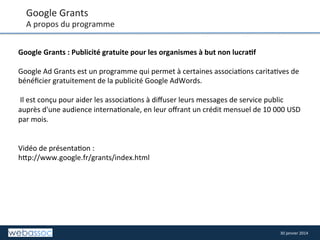 Google	
  Grants	
  

A	
  propos	
  du	
  programme	
  
Google	
  Grants	
  :	
  Publicité	
  gratuite	
  pour	
  les	
  organismes	
  à	
  but	
  non	
  lucra,f	
  
	
  
Google	
  Ad	
  Grants	
  est	
  un	
  programme	
  qui	
  permet	
  à	
  certaines	
  associa8ons	
  carita8ves	
  de	
  
bénéﬁcier	
  gratuitement	
  de	
  la	
  publicité	
  Google	
  AdWords.	
  	
  
	
  
	
  Il	
  est	
  conçu	
  pour	
  aider	
  les	
  associa8ons	
  à	
  diﬀuser	
  leurs	
  messages	
  de	
  service	
  public	
  
auprès	
  d'une	
  audience	
  interna8onale,	
  en	
  leur	
  oﬀrant	
  un	
  crédit	
  mensuel	
  de	
  10	
  000	
  USD	
  
par	
  mois.	
  
	
  
	
  
Vidéo	
  de	
  présenta8on	
  :	
  
h/p://www.google.fr/grants/index.html	
  

30	
  janvier	
  2014	
  

 
