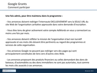 Google	
  Grants	
  

Comment	
  par8ciper	
  
Une	
  fois	
  admis,	
  pour	
  être	
  maintenu	
  dans	
  le	
  programme	
  :	
  	
  
	
  
	
  -­‐	
  Vos	
  annonces	
  doivent	
  rediriger	
  l'internaute	
  EXCLUSIVEMENT	
  vers	
  la	
  SEULE	
  URL	
  du	
  
site	
  Web	
  de	
  l'organisa8on	
  carita8ve	
  approuvée	
  dans	
  votre	
  demande	
  d'inscrip8on.	
  	
  
	
  
	
  -­‐	
  Vous	
  êtes	
  tenu	
  de	
  gérer	
  ac8vement	
  votre	
  compte	
  AdWords	
  en	
  vous	
  y	
  connectant	
  au	
  
moins	
  une	
  fois	
  par	
  mois.	
  	
  
	
  
	
  -­‐	
  Vos	
  annonces	
  doivent	
  reﬂéter	
  la	
  mission	
  de	
  l'organisa8on	
  à	
  but	
  non	
  lucra8f	
  
approuvée	
  et	
  vos	
  mots	
  clés	
  doivent	
  être	
  per8nents	
  au	
  regard	
  des	
  programmes	
  et	
  
services	
  de	
  ce/e	
  organisa8on.	
  	
  
	
  
	
  -­‐	
  Vos	
  annonces	
  Google	
  ne	
  peuvent	
  pas	
  rediriger	
  vers	
  des	
  pages	
  qui	
  sont	
  
principalement	
  cons8tuées	
  de	
  liens	
  vers	
  d'autres	
  sites	
  Web.	
  	
  
	
  
	
  -­‐	
  Les	
  annonces	
  proposant	
  des	
  produits	
  ﬁnanciers	
  ou	
  celles	
  demandant	
  des	
  dons	
  de	
  
bateaux,	
  d'automobiles	
  ou	
  des	
  dons	
  immobiliers	
  ne	
  sont	
  pas	
  autorisées,	
  tout	
  comme	
  
les	
  mots	
  clés	
  associés	
  à	
  ces	
  annonces.	
  	
  
30	
  janvier	
  2014	
  

 