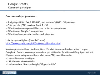 Google	
  Grants	
  

Comment	
  par8ciper	
  
Contraintes	
  du	
  programmes	
  :	
  	
  
	
  
	
  -­‐	
  Budget	
  quo8dien	
  ﬁxé	
  à	
  329	
  USD,	
  soit	
  environ	
  10	
  000	
  USD	
  par	
  mois	
  	
  
	
  -­‐	
  Coût	
  par	
  clic	
  (CPC)	
  maximal	
  ﬁxé	
  à	
  2	
  USD	
  	
  
	
  -­‐	
  Diﬀusion	
  de	
  campagnes	
  ciblées	
  par	
  mots	
  clés	
  uniquement	
  	
  
	
  -­‐	
  Diﬀusion	
  sur	
  Google.fr	
  uniquement	
  	
  
	
  -­‐	
  Diﬀusion	
  d'annonces	
  textuelles	
  exclusivement	
  	
  
	
  
Liste	
  des	
  pays	
  éligibles	
  (dont	
  la	
  France)	
  :	
  
h/p://www.google.com/intl/en/grants/domains.html	
  
	
  
Vous	
  ne	
  pouvez	
  u8liser	
  que	
  les	
  op8ons	
  d'enchères	
  manuelles	
  dans	
  votre	
  compte	
  
Google	
  Ad	
  Grants.	
  Vous	
  ne	
  pouvez	
  donc	
  pas	
  u8liser	
  les	
  fonc8onnalités	
  qui	
  perme/ent	
  
d'ajuster	
  automa8quement	
  les	
  enchères	
  au	
  CPC,	
  parmi	
  lesquelles	
  :	
  	
  
	
  -­‐	
  Les	
  enchères	
  automa8ques	
  	
  
	
  -­‐	
  L'Op8miseur	
  de	
  conversion	
  	
  
	
  -­‐	
  Les	
  idées	
  d'enchères	
  de	
  l'onglet	
  "Opportunités"	
  	
  
	
  
	
  
30	
  janvier	
  2014	
  

 