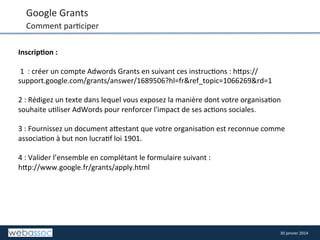 Google	
  Grants	
  

Comment	
  par8ciper	
  

	
  

Inscrip,on	
  :	
  	
  
	
  
	
  1	
  	
  :	
  créer	
  un	
  compte	
  Adwords	
  Grants	
  en	
  suivant	
  ces	
  instruc8ons	
  :	
  h/ps://
support.google.com/grants/answer/1689506?hl=fr&ref_topic=1066269&rd=1	
  
	
  
2	
  :	
  Rédigez	
  un	
  texte	
  dans	
  lequel	
  vous	
  exposez	
  la	
  manière	
  dont	
  votre	
  organisa8on	
  
souhaite	
  u8liser	
  AdWords	
  pour	
  renforcer	
  l'impact	
  de	
  ses	
  ac8ons	
  sociales.	
  
	
  
3	
  :	
  Fournissez	
  un	
  document	
  a/estant	
  que	
  votre	
  organisa8on	
  est	
  reconnue	
  comme	
  
associa8on	
  à	
  but	
  non	
  lucra8f	
  loi	
  1901.	
  
	
  
4	
  :	
  Valider	
  l’ensemble	
  en	
  complétant	
  le	
  formulaire	
  suivant	
  :	
  
h/p://www.google.fr/grants/apply.html	
  

30	
  janvier	
  2014	
  

 